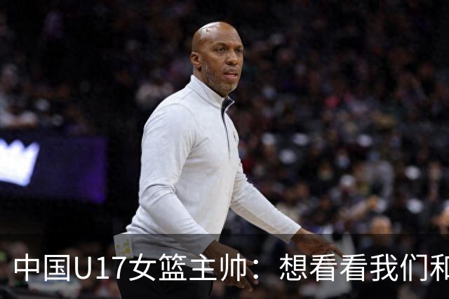 中国U17女篮主帅：想看看我们和世界篮球的差距 默契程度有待提高